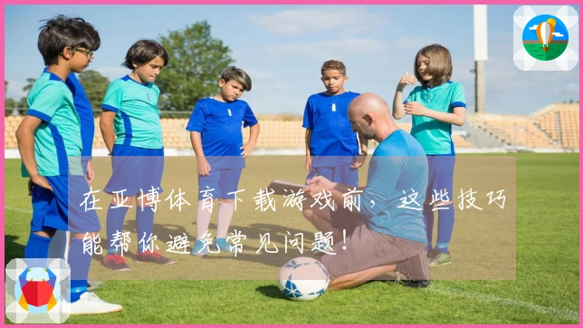 在亚博体育下载游戏前，这些技巧能帮你避免常见问题！